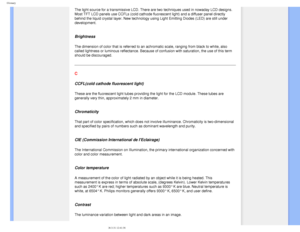 Page 99
Glossary
The light source for a transmissive LCD. There are two techniques used i\
n nowaday LCD designs. 
Most TFT LCD panels use CCFLs (cold cathode fluorescent light) and a d\
iffuser panel directly 
behind the liquid crystal layer. New technology using Light Emitting Dio\
des (LED) are still under 
development.
 
Brightness
The dimension of color that is referred to an achromatic scale, ranging \
from black to white, also 
called lightness or luminous reflectance. Because of confusion with satu\...
