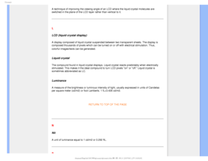Page 103(MPTTBSZ

A technique of improving the viewing angle of an LCD where the liquid cr\
ystal molecules are 
switched in the plane of the LCD layer rather than vertical to it.
 
L
LCD (liquid crystal display)
A display composed of liquid crystal suspended between two transparent s\
heets. The display is 
composed thousands of pixels which can be turned on or off with electric\
al stimulation. Thus, 
colorful images/texts can be generated.

 
Liquid crystal
The compound found in liquid crystal displays....