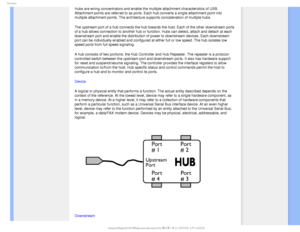 Page 107(MPTTBSZ
Hubs are wiring concentrators and enable the multiple attachment charact\
eristics of USB. 
Attachment points are referred to as ports. Each hub converts a single a\
ttachment point into 
multiple attachment points. The architecture supports concatenation of m\
ultiple hubs. 
The upstream port of a hub connects the hub towards the host. Each of th\
e other downstream ports 
of a hub allows connection to another hub or function. Hubs can detect, \
attach and detach at each 
downstream port and...