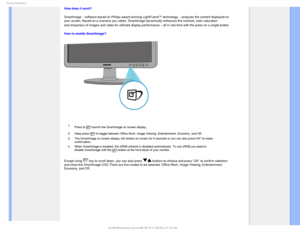 Page 301SPEVDU*OGPSNBUJPO
How does it work? 
SmartImage – software based on Philips award-winning LightFrame™ technology – analyzes the content displayed on 
your screen. Based on a scenario you select, SmartImage dynamically enha\
nces the contrast, color saturation 
and sharpness of images and video for ultimate display performance – all in real time with the press on a single button.

How to enable SmartImage? 

 1. Press to 
 launch the SmartImage on screen display;
2. Keep press 
 to toggle between...