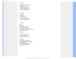 Page 84$POTVNFS*OGPSNBUJPO$FOUFST
SLOVAKIA 
 
Datalan Servisne Stredisko  
Puchovska 8  
SK - 831 06 Bratislava  
Tel: +421 2 49207155 
Email: servis@datalan.sk
SLOVENIA 
 
PC HAND  
Brezovce 10  
SI - 1236 Trzin  
Tel: +386 1 530 08 24 
Email: servis@pchand.si

POLAND 
 
Zolter 
ul.Zytnia 1  
PL - 05-500 Piaseczno  
Tel: +48 22 7501766 
Email: servmonitor@zolter.com.pl 
www.zolter.com.pl
RUSSIA 
 
Tel: +7 095 961-1111 
Tel: 8-800-200-0880  
Website: www.philips.ru
TURKEY
 
Türk Philips Ticaret A.S. 
Yukari...