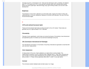 Page 100(MPTTBSZ
The light source for a transmissive LCD. There are two techniques used i\
n nowaday LCD designs. 
Most TFT LCD panels use CCFLs (cold cathode fluorescent light) and a d\
iffuser panel directly 
behind the liquid crystal layer. New technology using Light Emitting Dio\
des (LED) are still under 
development.
 
Brightness
The dimension of color that is referred to an achromatic scale, ranging \
from black to white, also 
called lightness or luminous reflectance. Because of confusion with satu\...