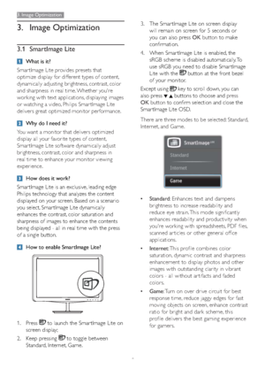 Page 119
3. Image Optimization
3. Image Optimization
3.1 SmartImage Lite
What is it?
Smar tImage Lite provides presets that 
optimize display for different types of content, 
dynamically adjusting brightness, contrast, color 
and sharpness in real time. Whether you're 
working with text applications, displaying images 
or watching a video, Philips Smar tImage Lite 
delivers great optimized monitor performance. 
Why do I need it?
You want a monitor that delivers optimized 
display all your favorite types of...