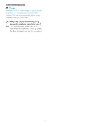 Page 3735
8. Troubleshooting & FAQs
Warning
Severe"burn-in" or "after-image" or "ghost image" 
symptoms will not disappear and cannot be 
repaired. The damage mentioned above is not 
covered under your warranty.
Q12:   Why is my Display not showing sharp 
text, 
and is displaying jagged characters?
Ans.:  Your LCD monitor works best at its 
native resolution of 1440 × 900 @ 60 Hz. 
For best display, please use this resolution. 
 