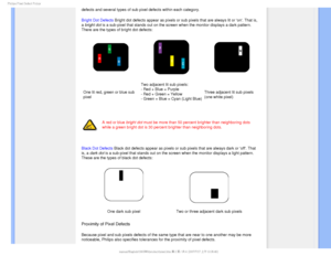 Page 411IJMJQT1JYFM%FGFDU1PMJDZ

defects and several types of sub pixel defects within each category. 
Bright Dot Defects Bright dot defects appear as pixels or sub pixels that are always lit o\
r on. That is, 
a bright dot is a sub-pixel that stands out on the screen when the monitor displays \
a dark pattern. 
There are the types of bright dot defects:
One lit red, green or blue sub 
pixelTwo adjacent lit sub pixels:
- Red + Blue = Purple
- Red + Green = Yellow
- Green + Blue = Cyan (Light Blue)
Three...