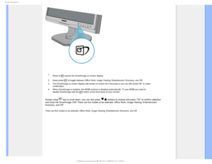 Page 30
1SPEVDU*OGPSNBUJPO

 1. Press to 
 launch the SmartImage on screen display;
2. Keep press 
 to toggle between Office Work, Image Viewing, Entertainment, Economy, a\
nd Off; 
3. The SmartImage on screen display will remain on screen for 5 seconds or \
you can also press”OK” to make 
confirmation. 
4. When SmartImage is enabled, the sRGB scheme is disabled automatically. T\
o use sRGB you need to 
disable SmartImage with the 
 button at the front bezel of your monitor.
Except using  key to scroll down,...