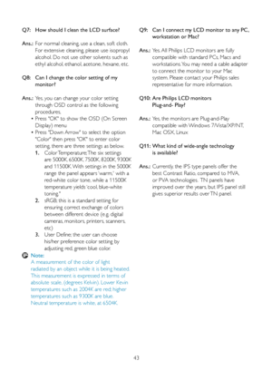 Page 4543
Q7:  
How should I clean the LCD surface?
Ans.:  For normal cleaning, use a clean, soft cloth.  
    For extensive cleaning, please use isopropyl  
    alcohol. Do not use other solvents such as  
    ethyl alcohol, ethanol, acetone, hexane, etc. 
Q8:   Can I change the color setting of my  
    monitor?
Ans.:  Yes, you can change your color setting  
    through OSD control as the following  
    procedures,
  • Press	"OK"	to	show	the	OSD	(On	Screen		
    Display) menu
  • Press "Down...