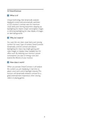 Page 108
3.2 
SmartContrast
 What is it? 
Unique technology that dynamically analyzes 
displayed content and automatically optimizes 
a	LCD	monitor's	contrast	ratio	for	maximum	
visual clarity and viewing enjoyment, stepping up 
backlighting for clearer, crisper and brighter images 
or dimming backlighting for clear display of images 
on dark backgrounds. 
  Why do I need it? 
You want the ver y best visual clarity and viewing 
comfor t for ever y type of content. Smar tContrast 
dynamically controls...