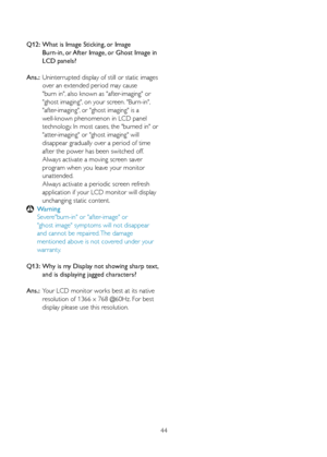 Page 4644
Q12:  
What is Image Sticking, or Image   
    Burn-in, or After Image, or Ghost Image in  
    LCD panels? 
Ans.:  Uninterrupted display of still or static images  
    over an extended period may cause 
    "burn in", also known as "after-imaging" or  
    "ghost imaging", on your screen. "Burn-in", 
    "after-imaging", or "ghost imaging" is a 
    well-known phenomenon in LCD panel 
    technology. In most cases, the "burned in" or...