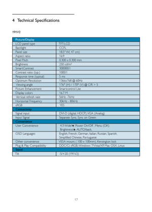 Page 1917
4 Technical Specifications
191V2
   Picture/Display
   LCD panel type    TFT-LCD
   Backlight    CCFL
   Panel size 			18.5"	W(	47	cm)
   Aspect ratio    16:9
   Pixel Pitch    0.300 x 0.300 mm
   Brightness    250 cd/m² 
   Smar tContrast    300000:1
   Contrast ratio (typ.)    1000:1
   Response time (typical)     5 ms
   Optimum Resolution    1366x768 @ 60Hz
    Viewing angle    176° (H) / 170° (V) @ C/R > 5
   Picture Enhancement    Smar tcontrol Lite
   Display colors     16.7 M
    Ver tical...