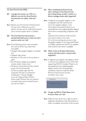 Page 3741
7.2 
SmartControl Lite FAQs
Q1.   I change the monitor on a PC to a  
    different one and the SmartControl  
    Lite becomes un-usable,  what do I  
    do?
Ans.:  Restar t your PC and see if Smar tControl  
   Lite can work. Otherwise, you will  
    need to remove and re-install Smar tControl   
   Lite to ensure proper driver is installed.
Q2.   The SmartControl Lite functions  
    worked well before, but it does not work  
    anymore, what can I do?
Ans.:  If the following actions were...