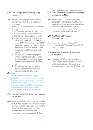 Page 3943
Q8:  
Can I change the color setting of my  
    monitor?
Ans.:  Yes, you can change your color setting  
    through OSD control as the following  
    procedures,
  • Press "OK" to show the OSD (On Screen  
    Display) menu
  • Press "Down Arrow" to select the option  
    "Color" then press "OK" to enter color  
    setting, there are three settings as below.
   1.   Color Temperature; The six settings  
        are 5000K, 6500K, 7500K, 8200K, 9300K  
	 	 	 	 and...