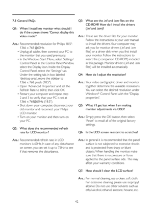 Page 3842
7.3 General FAQs
Q1:   When I install my monitor what should I  
    do if the screen shows 'Cannot display this  
    video mode'?
Ans.:  Recommended resolution for Philips 18.5":  
    1366 x 768 @60Hz.
  • Unplug all cables, then connect your PC to  
    the monitor that you used previously. 
  • In	the	 Windows	Star t	Menu, 	select	Settings/	
	 	 Control	 Panel.	In	 the	 Control	 Panel	Window, 		
    select the Display icon. Inside the Display
    Control Panel, select the...