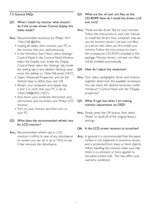 Page 4644
7.3 General FAQs
Q1:    When I install my monitor what should I 
do if the scr
 een shows Cannot display this 
video mode?
Ans.:   Recommended resolution f or Philips 18.5:
  
1366x768 @60Hz.
 Unplug all cables, then connect your PC to 
 •
the monitor that you used previously. 
 In the Windows Star t Menu, select Settings/
 •
Control Panel. In the Control Panel Window, 
select the Display icon. Inside the Display
Control Panel, select the Settings tab. Under 
the setting tab, in box labeled desktop...