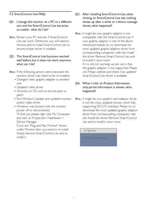 Page 4341 7.2  SmartControl Lite FAQs
Q1.    I change the monitor on a PC to a different 
one and the SmartControl Lite becomes 
un-usable,  what do I do?
Ans.:  Restar t your PC and see if Smar tControl 
Lite can work. Otherwise, you will need to 
remove and re-install Smar tControl Lite to 
ensure proper driver is installed.
Q2.    The SmartControl Lite functions worked 
well before, but it does not work anymore, 
what can I do?
Ans.:  If the following actions were executed, the 
monitor driver may need to be...