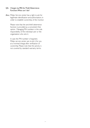 Page 4442 Q5.    I f
orgot my PIN for Theft Deterrence 
Function. What can I do?
Ans.:  Philips Ser vice center has a right to ask for 
legitimate identification and authorization, in 
order to establish ownership of the monitor.
Please note that the anti-theft deterrence 
function is provided as a convenient free 
option.  Managing PIN numbers is the sole 
responsibility of the individual user or the 
organization who sets it.   
In case the PIN number is forgotten,  
Philips ser vice center can re-set it for...