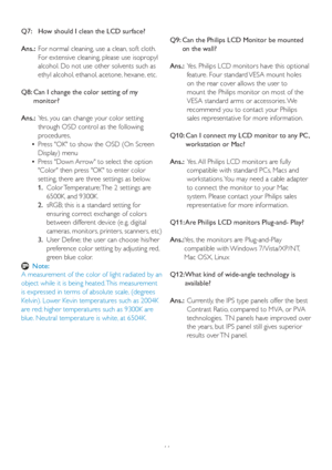 Page 4644 Q7:   How should I clean the LCD surface?
Ans.:  For nor
mal cleaning, use a clean, soft cloth. 
For extensive cleaning, please use isopropyl 
alcohol. Do not use other solvents such as 
ethyl alcohol, ethanol, acetone, hexane, etc. 
Q8:  Can I change the color setting of my 
monitor?
Ans.:  Yes, you can change your color setting 
through OSD control as the following 
procedures,
    •Press OK to show the OSD (On Screen 
Displa
y) menu
    •Press Down Arrow to select the option 
Color then press OK to...