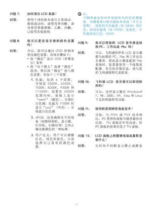 Page 4543
问题 7： 如何清洁 LCD 表面？
回答： 使用干净的软布进行正常清洁。
细致清洁时，请使用异丙醇。请
勿使用普通酒精、乙醇、丙酮、
己烷等其他溶剂。
问题 8： 我 可 以 更 改 显 示 器 的 颜 色 设 置
吗？
回答： 可以，您可以通过  OSD 控制来
更改颜色设置，具体步骤如下：
• 按“确定”显示  OSD (屏幕显
示) 菜单
• 按“向下箭头”选择“颜色”
选项，然后按“确定”进入颜
色设置，有如下三个设置。
1. 色 温 ： 包 括  6  个 设 置 ，
分 别 是  5 0 0 0 K、6 5 0 0 K、
7 5 0 0 K、8 2 0 0 K、9 3 0 0 K  和 
1 1 5 0 0 K。 设 置 在  5 0 0 0 K 
范 围 内 时 ， 面 板 上 显 示
“warm” (暖色) ，呈现红
白色调；色温为  11500K 时
显示“cool” (冷色) ，呈
现蓝白色色调。
2. s R G B： 这 是 确 保 在 不 同 设
备 (如数码相机、显示器、
打印机、扫描仪等) 之间正
确交换颜色的一种标准。
3. 用 户 定 义 ： 用 户 可 以 调...