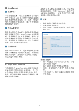 Page 108
3.2 SmartContrast
 这是什么？ 
一项独特的技术，可以动态分析所显示的内
容并自动优化  LCD 显示器的对比度以达到最
佳清晰度和观看舒适度，对于清晰、锐利和
明亮的图像提高背光亮度，对于深色背景的
图像降低背光亮度。
 为什么需要它？ 
您希望在显示各种内容时都能达到最佳的清
晰度和观看舒适度。Smar tContrast 动态控制
对比度并调整背光，以提供清晰、锐利、明
亮的游戏和视频图像或者清晰可读的办公文
字。通过降低显示器的功耗，可以节省能耗
成本，延长显示器的使用寿命。
 它如何工作？ 
启用  Smar tContrast 时，它将实时分析显示的
内容以调整颜色和控制背光亮度。当观看视
频或玩游戏时，此功能可动态增强对比度，
以达到美好的娱乐体验。
3.3 Philips SmartControl Lite
飞利浦提供的 Smar tControl Lite 新软件可以通
过简单易用的图形界面控制显示器。 这个用
户友好的软件可以指导您微调分辨率、颜色
校准、时序/相位调整、RGB 白点调整等，不
再需要复杂的调整。 
此软件的核心算法采用最新技术，可加快处...