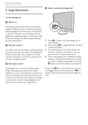 Page 119
3. Image Optimization
3.1 SmartImage Lite
  What is it?
Smar tImage Lite provides presets that optimize 
display for different types of content, dynamically 
adjusting brightness, contrast, color and sharpness 
in real time. Whether youre working with text 
applications, displaying images or watching a video, 
Philips Smar tImage Lite delivers great optimized 
monitor performance.
  Why do I need it?
You want a monitor that delivers optimized display 
all your favorite types of content, Smar tImage...