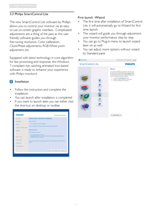 Page 1311
3. Image Optimization
3.3  Philips SmartControl Lite
The new Smar tControl Lite software by Phillips 
allows you to control your monitor via an easy 
to use on-screen graphic interface.  Complicated 
adjustments are a thing of the past as this user 
friendly software guides you through 
fine-tuning resolution, Color calibration, 
Clock/Phase adjustments, RGB White point 
adjustment, etc.  
Equipped with latest technology in core algorithm 
for fast processing and response, this Windows 
7 compliant...