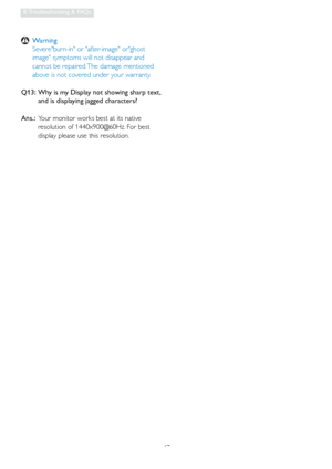 Page 4947
8. Troubleshooting & FAQs
 Warning
   Severeburn-in or after-image orghost 
image symptoms will not disappear and 
cannot be repaired. The damage mentioned 
above is not covered under your warranty.
Q13:   Wh
y is my Display not showing sharp text,  and is displaying jagged characters?
Ans.:   Your monitor works best at its native 
resolution of 1440x900@60Hz. For best 
display please use this resolution.
 