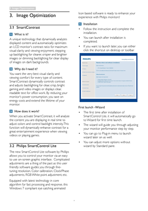 Page 11
9
3. Image Optimization
3.1  SmartContrast
 What is it?
A unique technology that dynamically analyzes 
displayed content and automatically optimizes 
an LCD monitor's contrast ratio for maximum 
visual clarity and viewing enjoyment, stepping 
up backlighting for clearer, crisper and brighter 
images or dimming backlighting for clear display 
of images on dark backgrounds. 
 Why do I need it?
You want the ver y best visual clarity and 
viewing comfor t for ever y type of content. 
Smar tContrast...