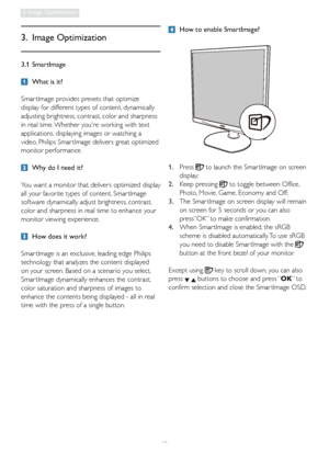 Page 1412
3. Image Optimization
3.1 SmartImage
  What is it?
Smar tImage provides presets that optimize 
display for different types of content, dynamically 
adjusting brightness, contrast, color and sharpness 
in real time. Whether youre working with text 
applications, displaying images or watching a 
video, Philips Smar tImage delivers great optimized 
monitor performance. 
  Why do I need it? 
You want a monitor that delivers optimized display 
all your favorite types of content, Smar tImage 
software...