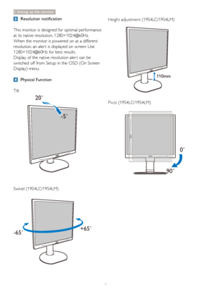 Page 108
2. Setting up the monitor
 Resolution notification
This monitor is designed for optimal performance 
at its native resolution, 1280×1024@60Hz. 
When the monitor is powered on at a different 
resolution, an aler t is displayed on screen: Use 
1280×1024@60Hz for best results.
Display of the native resolution aler t can be 
switched off from Setup in the OSD (On Screen 
Display) menu.
 Physical Function
Tilt
20†
-5†
Swivel (19S4LC/19S4LM)
+65˚
-65˚
Height adjustment (19S4LC/19S4LM)
110mm
Pivot...