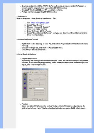 Page 38
 
l     Graphic cards with nVIDIA (TNT2, GeForce, Quadro, or newer) and ATI (\
Radeon or 
newer) graphic chipsets that support the DDC/CI interface
l     Microsoft Windows 2000 and XP operation systems.
l     Philips monitors supporting DDC/CI interface
2. Installation
How to download SmartControl Installation  file:
1.  Visit http:// www.philips.com
2.  Select Your Country
3.  Click on Contact & Support
4.  Enter your model number
5.  Enter Software & Driver page
6.  Select SmartControl Software, and...