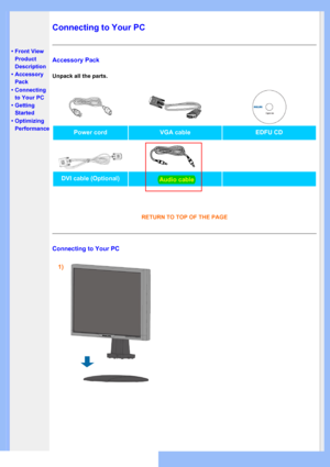 Page 46
•Front View 
Product
Description
• Accessory 
Pack
• Connecting 
to Your PC
• Getting 
Started
• Optimizing 
Performance
Connecting to Your PC
Accessory Pack
Unpack all the parts.
Power cordVGA cableEDFU CD
DVI cable (Optional)
RETURN TO TOP OF THE PAGE
Connecting to Your PC
1)
Audio cable
 