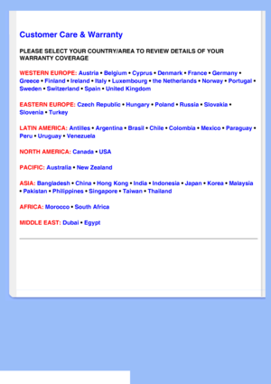 Page 57
   
       
 
   
  
  
  
  
 
Customer Care & Warranty
PLEASE SELECT YOUR COUNTRY/AREA TO REVIEW DETAILS OF YOUR 
WARRANTY COVERAGE
WESTERN EUROPE: Austria • Belgium • Cyprus • Denmark • France • Germany • 
Greece • Finland • Ireland • Italy • Luxembourg • the Netherlands • Norway • Portugal • 
Sweden • Switzerland • Spain • United Kingdom 
EASTERN EUROPE: Czech Republic • Hungary • Poland • Russia • Slovakia • 
Slovenia • Turkey
LATIN AMERICA: Antilles • Argentina • Brasil • Chile • Colombia • Mexico...