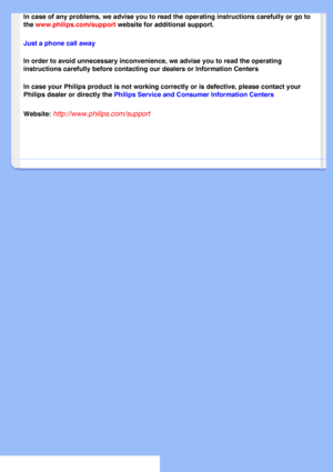 Page 62
In case of any problems, we advise you to read the operating instruction\
s carefully or go to 
the www.philips.com/support website for additional support. 
Just a phone call away 
In order to avoid unnecessary inconvenience, we advise you to read the o\
perating 
instructions carefully before contacting our dealers or Information Cent\
ers 
In case your Philips product is not working correctly or is defective, p\
lease contact your 
Philips dealer or directly the Philips Service and Consumer...