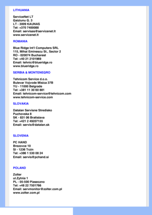 Page 65
LITHUANIA
ServiceNet LT
Gaiziunu G. 3
LT - 3009 KAUNAS
Tel: +370 7400088
Email: servisas@servicenet.lt
www.servicenet.lt
ROMANIA
Blue Ridge Intl Computers SRL
115, Mihai Eminescu St., Sector 2
RO - 020074 Bucharest
Tel: +40 21 2101969
Email: tehnic@blueridge.ro
www.blueridge.ro 
SERBIA & MONTENEGRO
Tehnicom Service d.o.o.
Bulevar Vojvode Misica 37B
YU - 11000 Belgrade
Tel: +381 11 30 60 881
Email: tehnicom-service@tehnicom.com
www.tehnicom-service.com 
SLOVAKIA
Datalan Servisne Stredisko 
Puchovska 8...