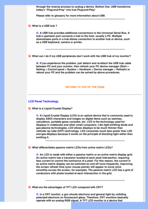 Page 8
through the reverse process to unplug a device. Bottom line: USB transfo\
rms 
todays Plug-and-Pray into true Plug-and-Play!
Please refer to glossary for more information about USB.
 
Q: What is a USB hub ? 
A: A USB hub provides additional connections to the Universal Serial Bus. \
A 
hubs upstream port connects a hub to the host, usually a PC. Multiple 
downstream ports in a hub allows connection to another hub or device, su\
ch 
as a USB keyboard, camera or printer.
Q: What can I do if my USB...