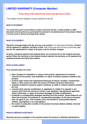 Page 75
   
       
 
 
 
  
  
  
  
LIMITED WARRANTY (Computer Monitor)
Three Years Free Labor/Three Years Free Service on Parts
*This product must be shipped in at your expense for service.
WHO IS COVERED?
You must have proof of purchase to receive warranty service. A sales rec\
eipt or other 
document showing that you purchased the product is considered proof of p\
urchase. Attach 
it to this owners manual and keep both nearby. 
WHAT IS COVERED?
Warranty coverage begins the day you buy your product. For...