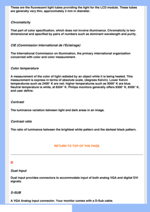 Page 79
These are the fluorescent light tubes providing the light for the LCD mo\
dule. These tubes 
are generally very thin, approximately 2 mm in diameter.
Chromaticity
That part of color specification, which does not involve illuminance. Ch\
romaticity is two-
dimensional and specified by pairs of numbers such as dominant wavelengt\
h and purity.
CIE (Commission International de IEclairage)
The International Commission on Illumination, the primary international \
organization 
concerned with color and color...
