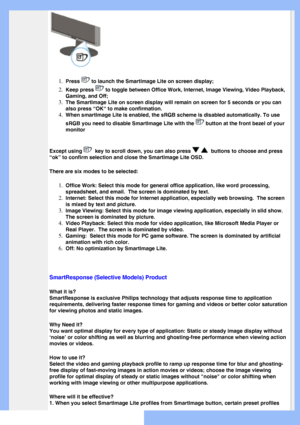 Page 27
 
1.  
Press  to launch the SmartImage Lite on screen display;
2.  Keep press  to toggle between Office Work, Internet, Image Viewing, Video Playback,\
 
Gaming, and Off;
3.  The SmartImage Lite on screen display will remain on screen for 5 second\
s or you can 
also press “OK“ to make confirmation.
4.  When smartlmage Lite is enabled, the sRGB scheme is disabled automatical\
ly. To use 
sRGB you need to disable Smartlmage Lite with the 
 button at the front bezel of your 
monitor
Except using 
  key to...