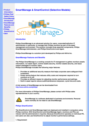 Page 38
   
       
 
 
• Product 
Information
 •Philips Pixel 
Defect Policy
 •SmartManage 
Introduction 
 
•SmartManage 
Features and 
Benefits
 •Philips 
SmartControl 
 •Q&A
 
  
SmartManage & SmartControl (Selective Models)
Introduction
Philips SmartManage is an advanced solution for users, corporate/institu\
tion IT 
administrator in particular, to manage their Philips monitors as part of\
 the asset 
management environment. The solution includes three essential components\
, Philips 
SmartManage...