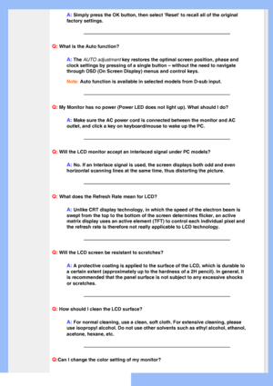 Page 5
A: Simply press the OK button, then select Reset to recall all of the or\
iginal 
factory settings.
Q: What is the Auto function?
A: The AUTO adjustment key restores the optimal screen position, phase and 
clock settings by pressing of a single button – without the need to n\
avigate 
through OSD (On Screen Display) menus and control keys.
Note: Auto function is available in selected models from D-sub input.
Q: My Monitor has no power (Power LED does not light up). What should I \
do?
A: Make sure the...