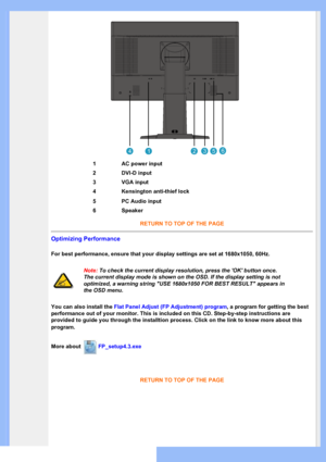 Page 44
RETURN TO TOP OF THE PAGE 
Optimizing Performance 
For best performance, ensure that your display settings are set at 1680x\
1050, 60Hz. 
Note: To check the current display resolution, press the OK button once. 
The current display mode is shown on the OSD. If the display setting is \
not 
optimized, a warning string USE 1680x1050 FOR BEST RESULT appears in 
the OSD menu.
You can also install the  Flat Panel Adjust (FP Adjustment) program , a program for getting the best  
performance out of your...