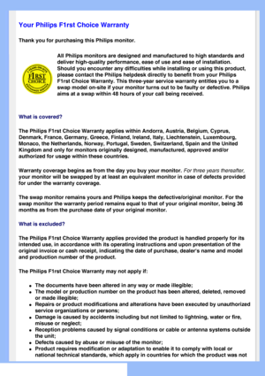 Page 57
   
       
 
 
 
  
  
  
  
 
Your Philips F1rst Choice Warranty
Thank you for purchasing this Philips monitor. 
All Philips monitors are designed and manufactured to high standards and\
 
deliver high-quality performance, ease of use and ease of installation. \
Should you encounter any difficulties while installing or using this pro\
duct, 
please contact the Philips helpdesk directly to benefit from your Philip\
s 
F1rst Choice Warranty. This three-year service warranty entitles you to \
a 
swap...