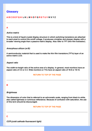 Page 77
   
       
 
 
 
  
  
  
  
Glossary
A B C D E F G H I J K L M N O P Q R S T U V W X Y Z 
A
Active matrix
This is a kind of liquid crystal display structure in which switching tr\
ansistors are attached 
to each pixel to control the on/off voltage. It produces a brighter and \
sharper display with a 
broader viewing angle than a passive matrix display. Also refer to TFT (\
thin film transistor).
Amorphous silicon (a-Si)
A semiconductor material that is used to make the thin film transistors \
(TFTs)...