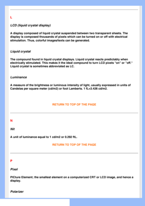Page 81
L
LCD (liquid crystal display)
A display composed of liquid crystal suspended between two transparent s\
heets. The 
display is composed thousands of pixels which can be turned on or off wi\
th electrical 
stimulation. Thus, colorful images/texts can be generated.
 
Liquid crystal
The compound found in liquid crystal displays. Liquid crystal reacts pre\
dictably when 
electrically stimulated. This makes it the ideal compound to turn LCD pi\
xels on or off. 
Liquid crystal is sometimes abbreviated as...