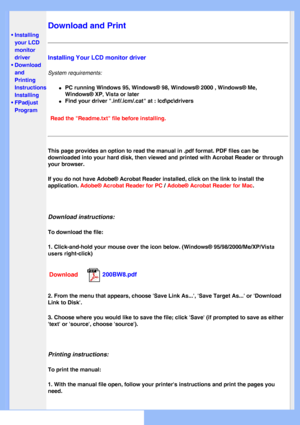 Page 85
   
       
 
 • Installing 
your LCD 
monitor 
driver
 
•Download 
and 
Printing 
Instructions
 • Installing 
FPadjust 
Program
 
Download and Print
Installing Your LCD monitor driver
System requirements: 
l     PC running Windows 95, Windows® 98, Windows® 2000 , Windows® Me\
, 
Windows® XP
, Vista or later
l     Find your driver .inf/.icm/.cat at : lcd\pc\drivers
Read the Readme.txt file before installing. 
This page provides an option to read the manual in .pdf format. PDF file\
s can be 
downloaded...