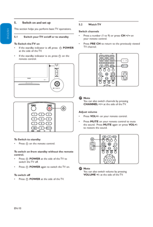 Page 11
EN-10
ENGLISH
FRANÇAISE
ESPAÑOL

5. 
This section helps you perform basic TV operations. 
Switch your TV on/off or to standby
5.1 
To Switch the TV on
If the standby indicator is off, press 
• 
 .  POWER  
at the side of the TV. 
If the standby indicator is on, press
•  . on the 
remote control.
To Switch to standby
Press •  . on the remote control.
To switch on from standby without the remote 
control. Press •  . POWER  at the side of the TV to 
switch the TV off.  
Press •  . POWER  again to switch...