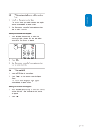 Page 12
EN-11
ENGLISH
FRANÇAISE
ESPAÑOL
Watch channels from a cable receiver 
5.3 
box
Switch on the cable receiver box.  
1. 
The picture from your cable receiver box might 
appear automatically on your screen.
Use the remote control of your cable receiver 
2. 
box to select channels.
If the picture does not appear Press 1.  SOURCE repeatedly to select the 
connected cable receiver box and wait a few 
seconds for the picture to appear.
Press 2.  OK.
Use the remote control of your cable receiver 
3. 
box to...