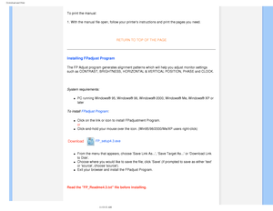 Page 105
Download and Print
 To print the manual:
1. With the manual file open, follow your printers instructions and pri\
nt the pages you need.
 
RETURN TO TOP OF THE PAGE
Installing FPadjust Program 
The FP Adjust program generates alignment patterns which will help you a\
djust monitor settings 
such as CONTRAST, BRIGHTNESS, HORIZONTAL & VERTICAL POSITION, PHASE and \
CLOCK.
 
System requirements: 
l     PC running Windows® 95, Windows® 98, Windows® 2000, Windows®\
 Me, Windows® XP or 
later
 
To install...