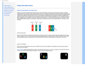 Page 39
Philips Pixel Defect Policy
   
        
 
 
• 
Product Features
 •Technical Specifications
 •Resolution & Preset Modes
 •Automatic Power Saving
 •Physical Specification
 •Pin Assignment
 •Product Views
 
  
 
Philips Pixel Defect Policy
Philips Flat Panel Monitors Pixel Defect Policy
Philips strives to deliver the highest quality products. We use some of \
the industrys most advanced manufacturing processes and practice 
stringent quality control. However, pixel or sub pixel defects on the TF\
T LCD...