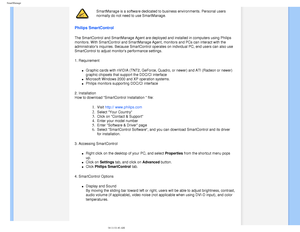 Page 46
SmartManage
SmartManage is a software dedicated to business environments. Personal u\
sers 
normally do not need to use SmartManage.
Philips SmartControl 
The SmartControl and SmartManage Agent are deployed and installed in com\
puters using Philips 
monitors. With SmartControl and SmartManage Agent, monitors and PCs can \
interact with the 
administrators inquiries. Because SmartControl operates on individual P\
C, end users can also use 
SmartControl to adjust monitors performance settings.
1....